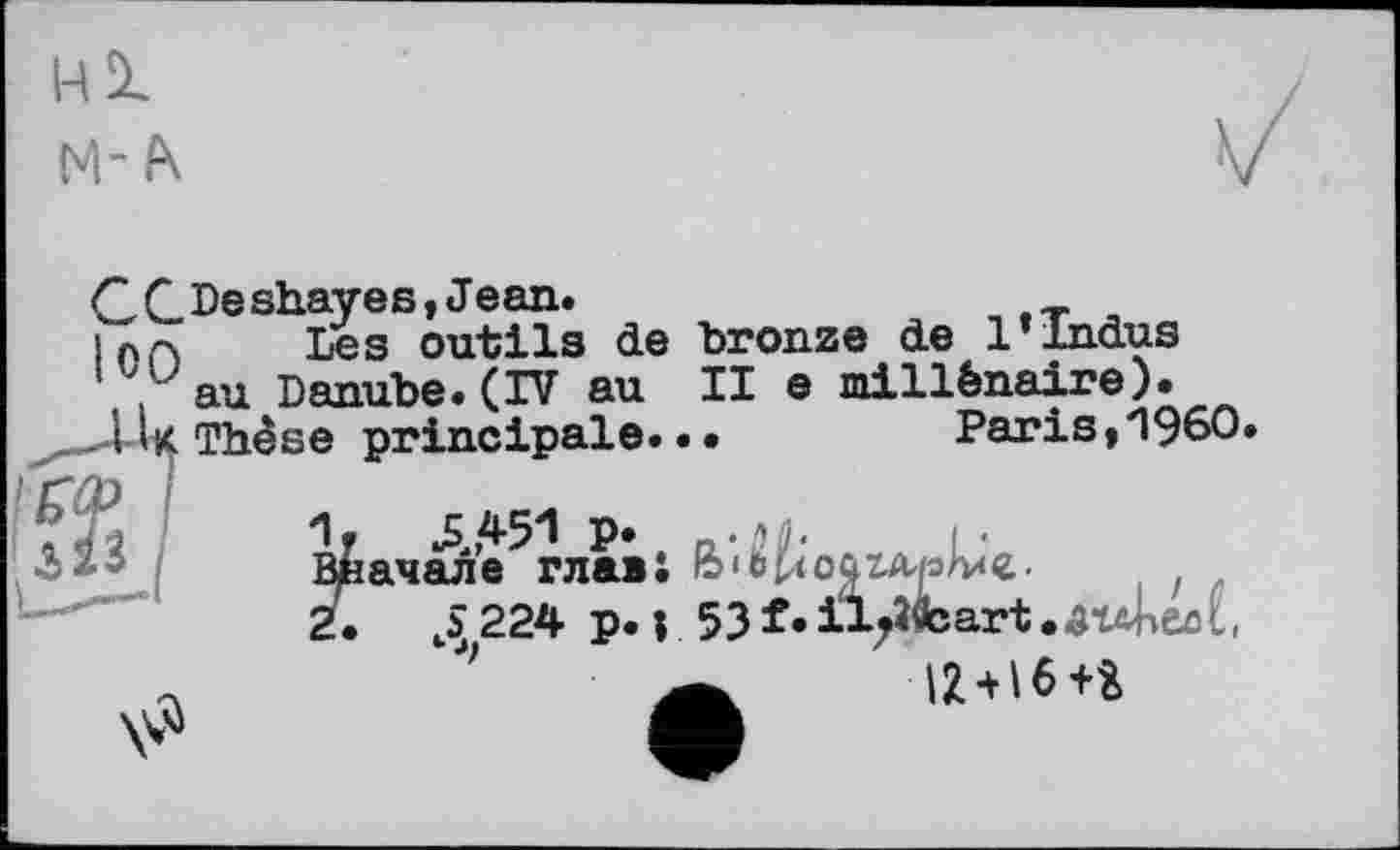 ﻿НІ
м-ft
GC.Deshayes, Jean.
Les outils de bronze de 1»Indus .au Danube.(IV au II e millénaire).
I U Thèse principale.. •	Paris,*1960.
’	P» n'ilh L'
Вначале главі ЬіЬиоаглрл*«. , .
2. J 224 p. ; 53f.il^fcart.aubeM,
IZ + 16+i
